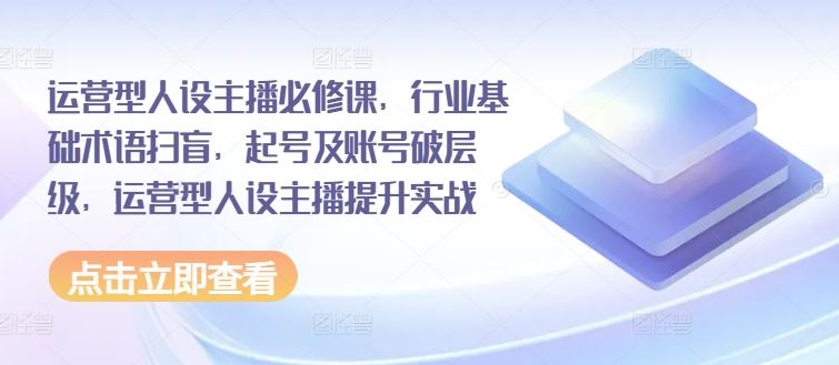 运营型人设主播必修课，行业基础术语扫盲，起号及账号破层级，运营型人设主播提升实战-云享网创