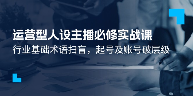 （11605期）运营型·人设主播必修实战课：行业基础术语扫盲，起号及账号破层级-云享网创