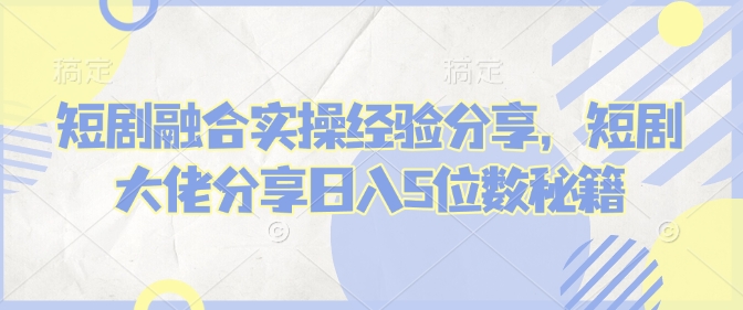 短剧融合实操经验分享，短剧大佬分享日入5位数秘籍-云享网创