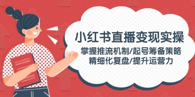 小红书直播变现实操：掌握推流机制/起号筹备策略/精细化复盘/提升运营力-云享网创