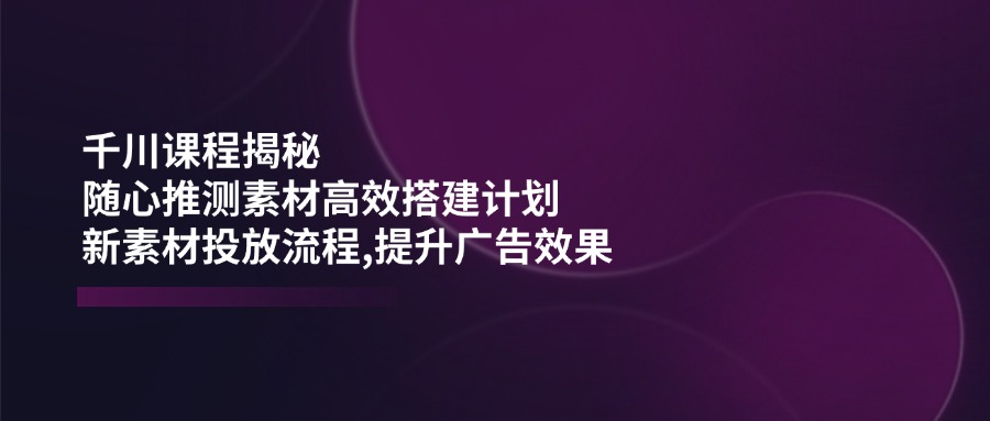 千川课程揭秘：随心推测素材高效搭建计划,新素材投放流程,提升广告效果-云享网创