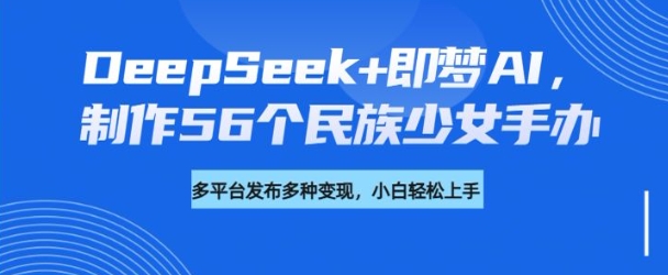 DeepSeek+即梦AI，制作56个民族少女手办，附详细教程+变现方向-云享网创