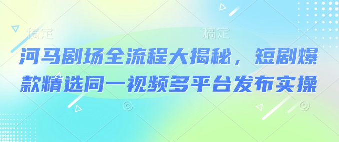 河马剧场全流程大揭秘，短剧爆款精选同一视频多平台发布实操-云享网创