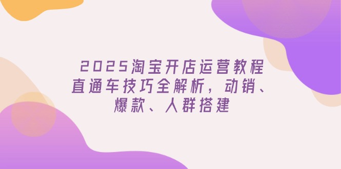 2025淘宝开店运营教程更新，直通车技巧全解析，动销、爆款、人群搭建-云享网创