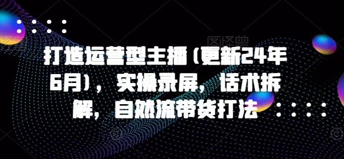 打造运营型主播(更新25年3月)，实操录屏，话术拆解，自然流带货打法-云享网创