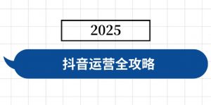 抖音运营全攻略,涵盖账号搭建、人设塑造、投流等,快速起号,实现变现-云享网创