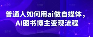 普通人如何用ai做自媒体，AI图书博主变现流程-云享网创
