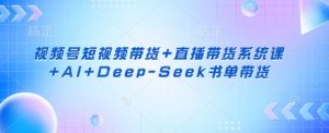 视频号短视频带货+直播带货系统课+AI+Deep-Seek书单带货-云享网创