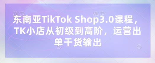 东南亚TikTok Shop3.0课程，TK小店​从初级到高阶，运营出单干货输出-云享网创