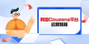Coupang平台运营秘籍,酷胖卖家必修课,助力卖家提升平台竞争力-云享网创