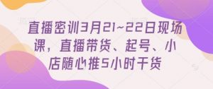 直播密训3月21~22日现场课，​直播带货、起号、小店随心推5小时干货-云享网创