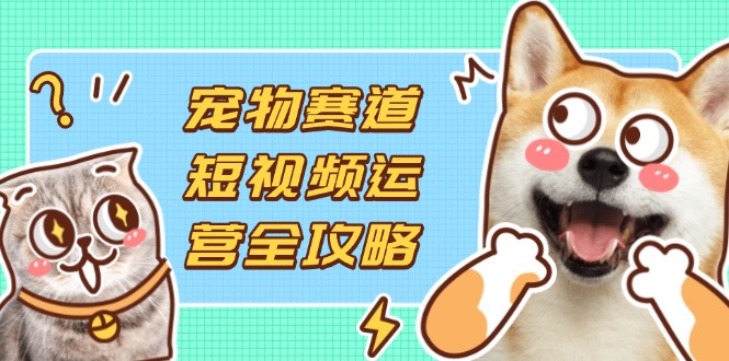 宠物赛道短视频运营全攻略，选品拍摄剪辑实操，实现流量到收益转化-云享网创