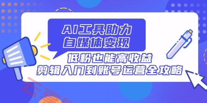 AI工具助力自媒体变现，低粉也能高收益，剪辑入门到账号运营全攻略-云享网创