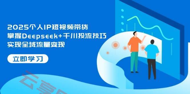 2025个人IP短视频带货，掌握Deepseek+千川投流技巧，实现全域流量变现-云享网创