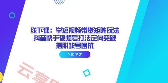 线下课：学短视频带货矩阵玩法 抖音快手视频号打法定向突破，摆脱缺号困扰-云享网创