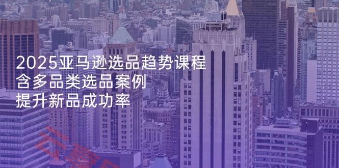 2025亚马逊选品趋势课程，含多品类选品案例，提升新品成功率-云享网创
