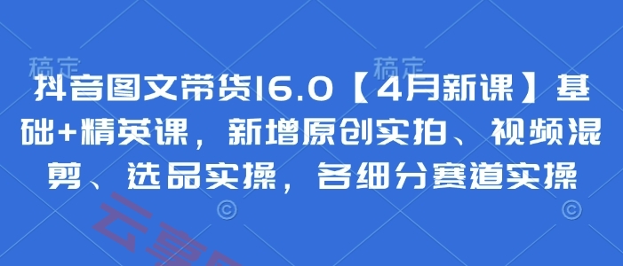 抖音图文带货16.0【4月新课】基础+精英课，新增原创实拍、视频混剪、选品实操，各细分赛道实操-云享网创