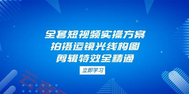 全套短视频实操方案，拍摄运镜光线构图，剪辑特效全精通-云享网创