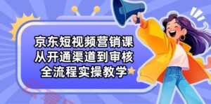 京东短视频营销课:从开通渠道到审核,全流程实操教学-云享网创