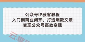 公众号IP获客教程(第3期)，从入门到商业闭环，打造爆款文章，实现公众号高效变现-云享网创