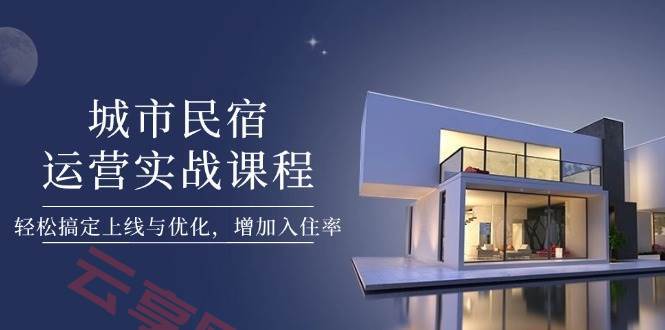 城市民宿运营实战课程，轻松搞定上线与优化，增加入住率-云享网创