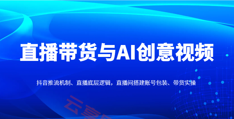 直播带货与AI创意视频，抖音推流机制、直播底层逻辑，直播间搭建账号包装、带货实操-云享网创
