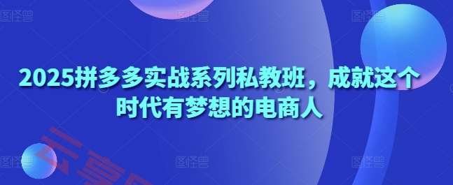 2025拼多多实战系列私教班，成就这个时代有梦想的电商人-云享网创