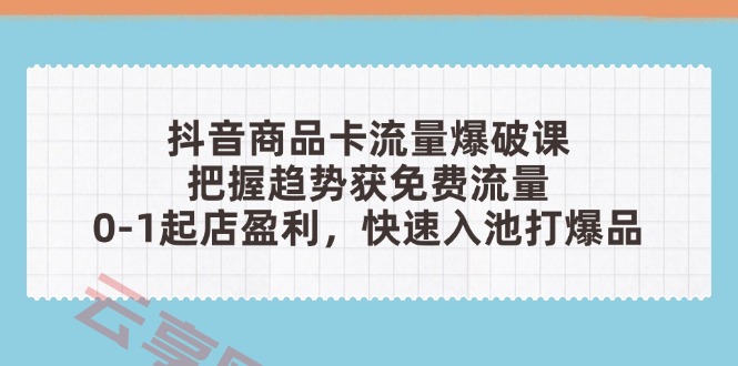 抖音商品卡流量爆破课：把握趋势获免费流量，0-1起店盈利，快速入池打爆品-云享网创