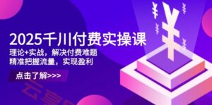 2025千川付费实操课，理论+实战，解决付费难题，精准把握流量，实现盈利-云享网创