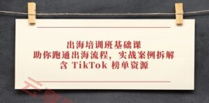 出海培训班基础课,助你跑通出海流程,实战案例拆解,含 TikTok 榜单资源-云享网创