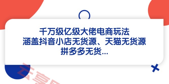 千万级亿级大佬电商玩法：涵盖抖音小店无货源、天猫无货源、拼多多无货…-云享网创
