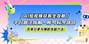 AI短视频获客全攻略：平台算法拆解+账号标签优化，百条日更与爆款选题方法-云享网创