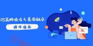 PS高阶技法与美学融合:商业光效/调色逻辑拆解,抖音IP运营+AI修图实战-云享网创