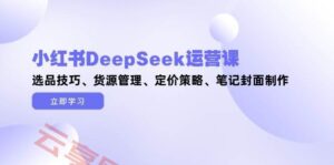 小红书DeepSeek运营课,选品技巧、货源管理、定价策略、笔记封面制作-云享网创