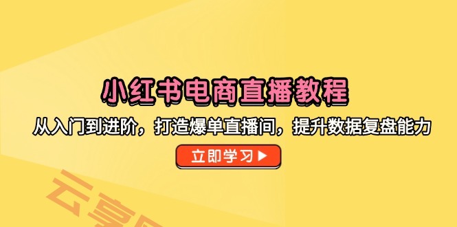 小红书电商直播教程，从入门到进阶，打造爆单直播间，提升数据复盘能力-云享网创