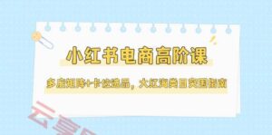 小红书电商高阶课,多店矩阵+卡位选品,大红海类目突围指南(更新5月)-云享网创