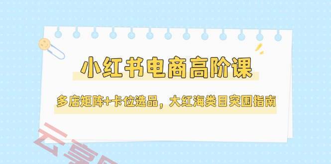 小红书电商高阶课，多店矩阵+卡位选品，大红海类目突围指南(更新5月)-云享网创