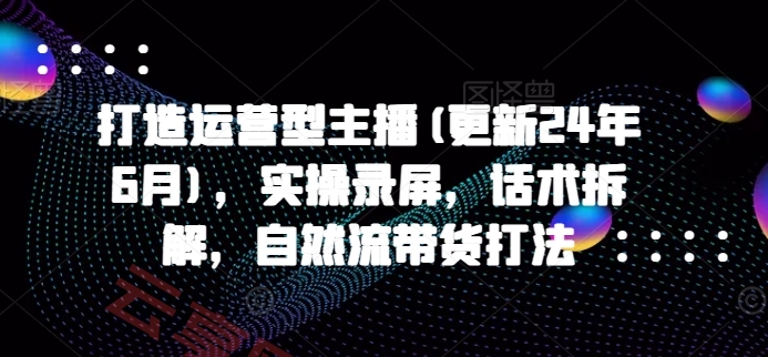 打造运营型主播(更新25年6月)，实操录屏，话术拆解，自然流带货打法-云享网创