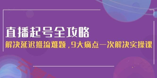 直播起号全攻略：解决延迟推流难题，9大痛点一次解决实操课-云享网创