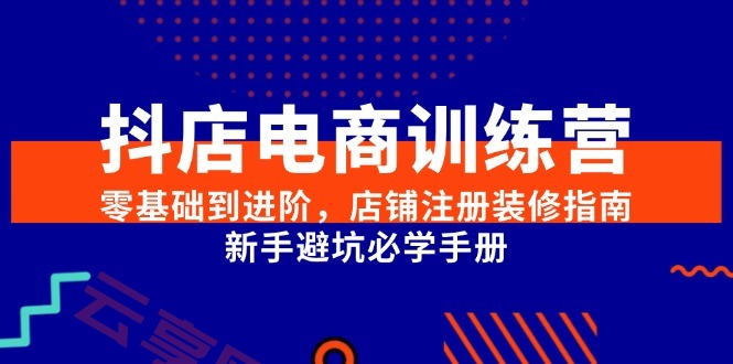 抖店电商训练营，零基础到进阶，店铺注册装修指南，新手避坑必学手册-云享网创