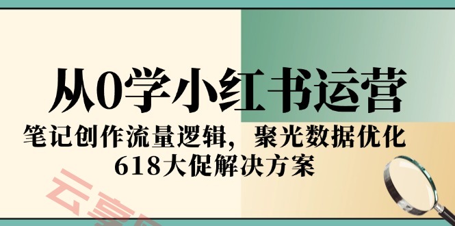 从0学小红书运营，笔记创作流量逻辑，聚光数据优化，618大促解决方案-云享网创