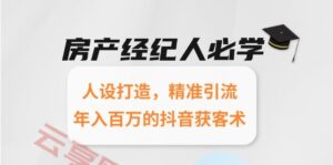 房产经纪人必学:人设打造,精准引流,年入百万的抖音获客术-云享网创