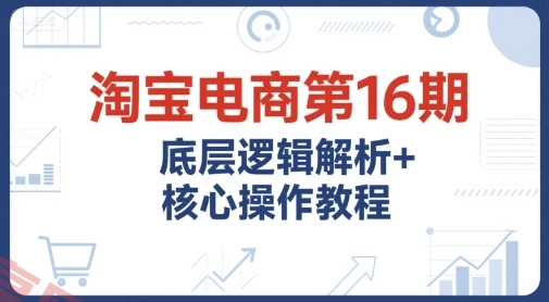 淘宝电商第16期，底层逻辑解析+核心操作教程，运营、推广提升能力的必学课程+配套资料-云享网创