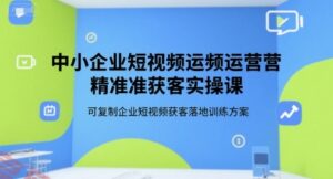 中小企业短视频运营精准获客实操课，可复制企业短视频获客落地训练方案-云享网创
