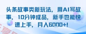 头条故事类新玩法，用AI写故事，10分钟成品，新手也能快速上手，月入6k+-云享网创