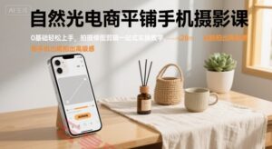 自然光电商平铺手机摄影课，0基础轻松上手，拍摄修图剪辑一站式实操教学，用手机也能拍出高级感-云享网创