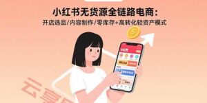 小红书无货源全链路电商:开店选品/内容制作/零库存+高转化轻资产模式-云享网创