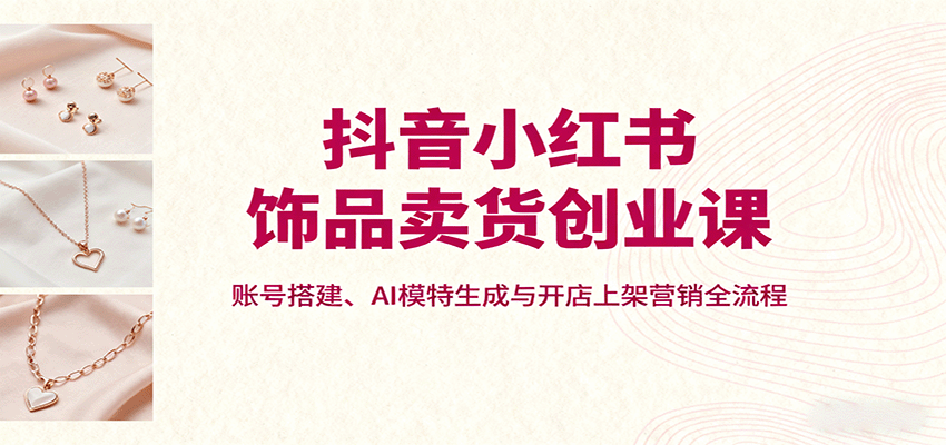 抖音小红书饰品卖货创业课，账号搭建、AI模特生成与开店上架营销全流程-云享网创