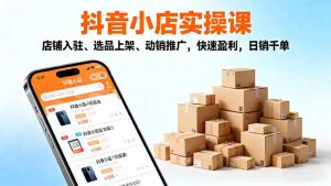 2025抖音小店实操课，店铺入驻、选品上架、动销推广，快速盈利，日销千单-云享网创