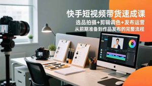 快手短视频带货速成课，选品拍摄+剪辑调色+发布运营，从前期准备到作品发布的完整流程-云享网创